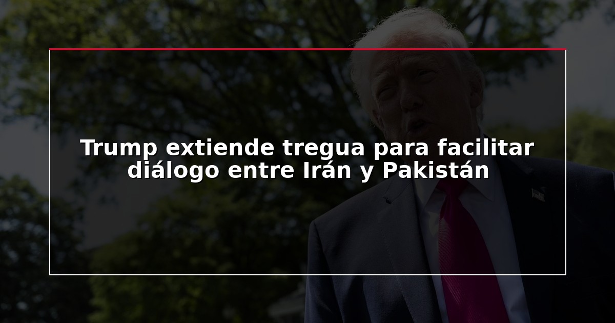 Trump extiende tregua para facilitar diálogo entre Irán y Pakistán