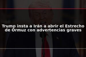 Trump insta a Irán a abrir el Estrecho de Ormuz con advertencias graves