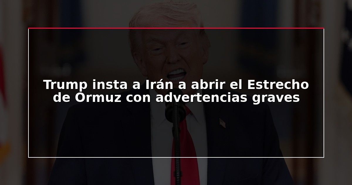 Trump insta a Irán a abrir el Estrecho de Ormuz con advertencias graves