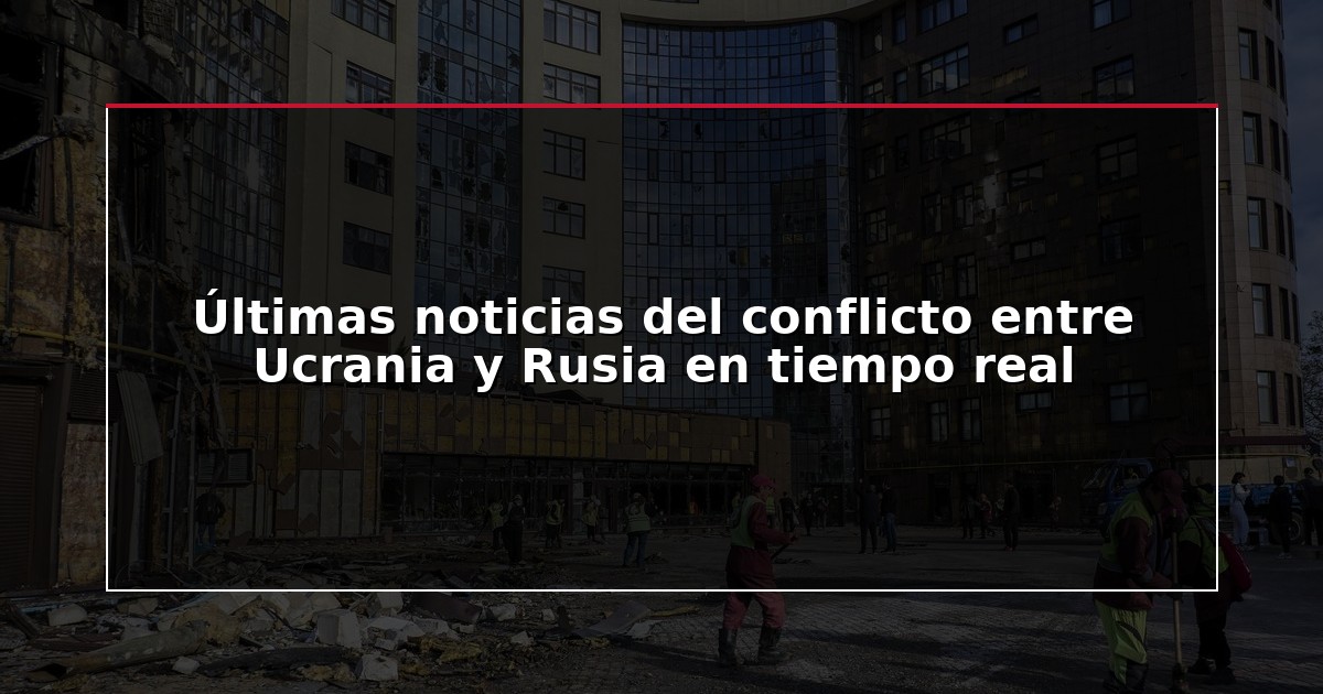 Últimas noticias del conflicto entre Ucrania y Rusia en tiempo real