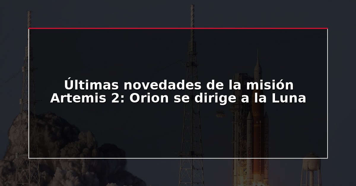 Últimas novedades de la misión Artemis 2: Orion se dirige a la Luna