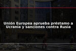 Unión Europea aprueba préstamo a Ucrania y sanciones contra Rusia