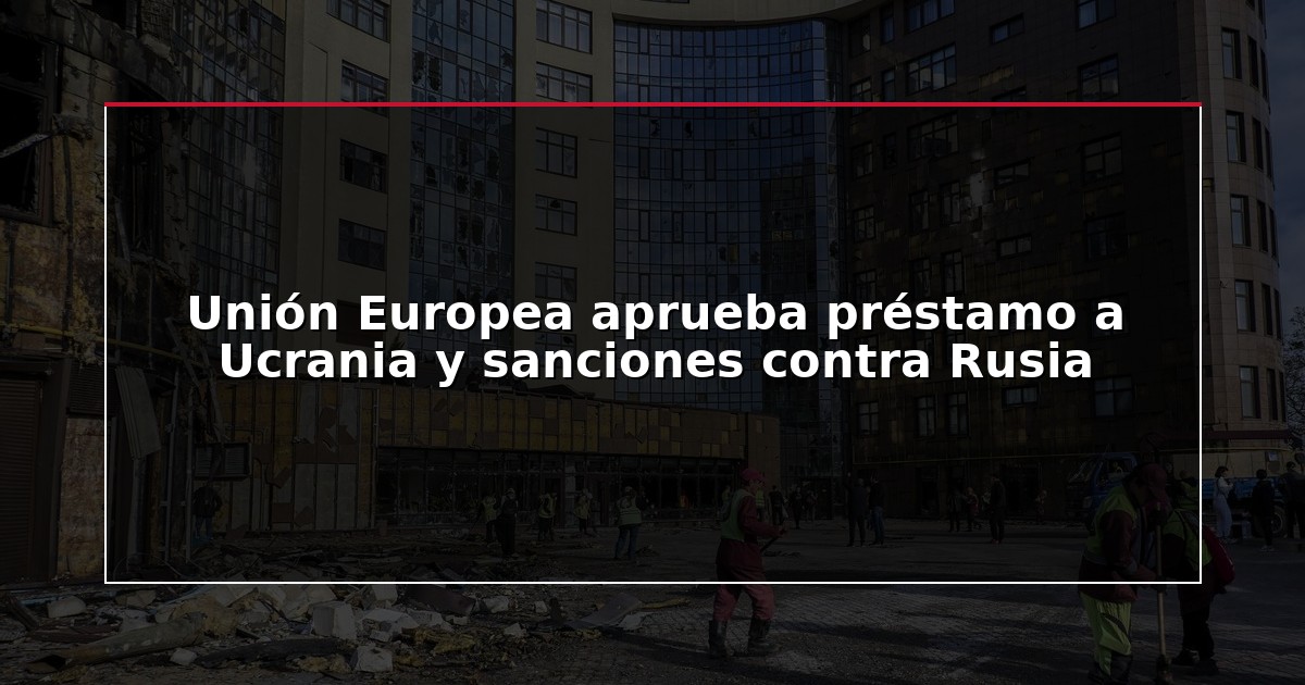 Unión Europea aprueba préstamo a Ucrania y sanciones contra Rusia