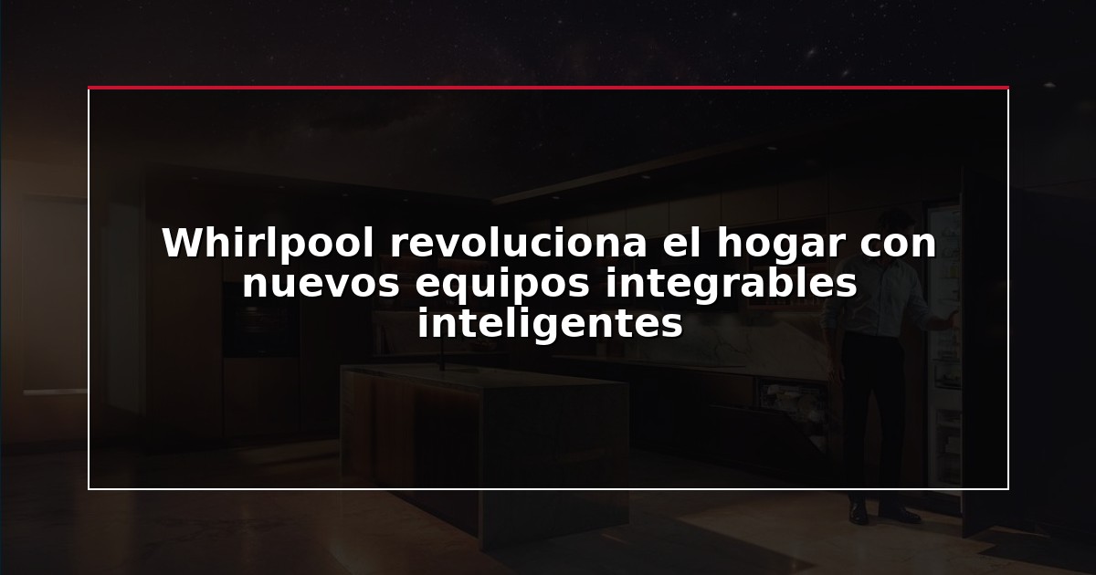 Whirlpool revoluciona el hogar con nuevos equipos integrables inteligentes