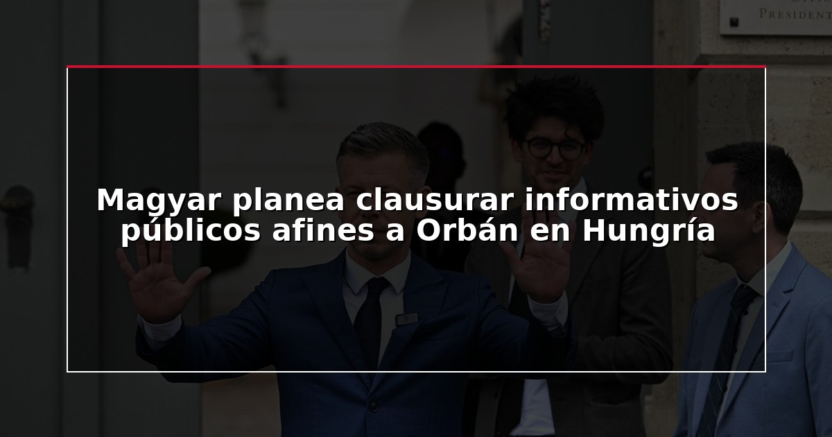 Magyar planea clausurar informativos públicos afines a Orbán en Hungría