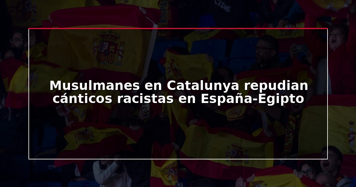 Musulmanes en Catalunya repudian cánticos racistas en España-Egipto