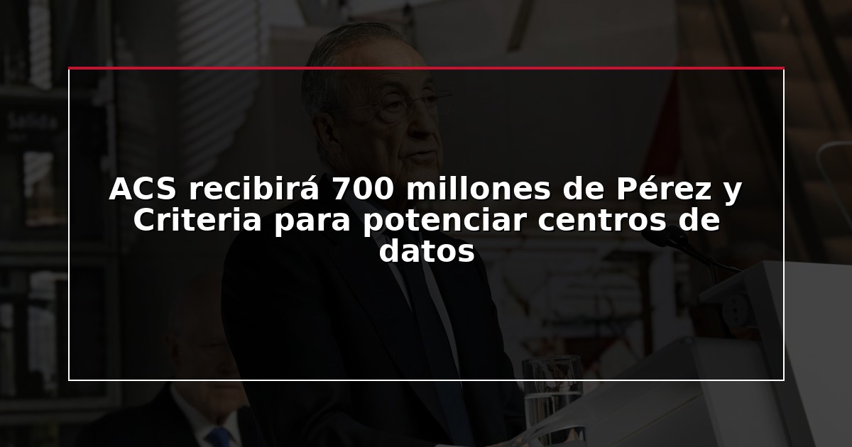 ACS recibirá 700 millones de Pérez y Criteria para potenciar centros de datos