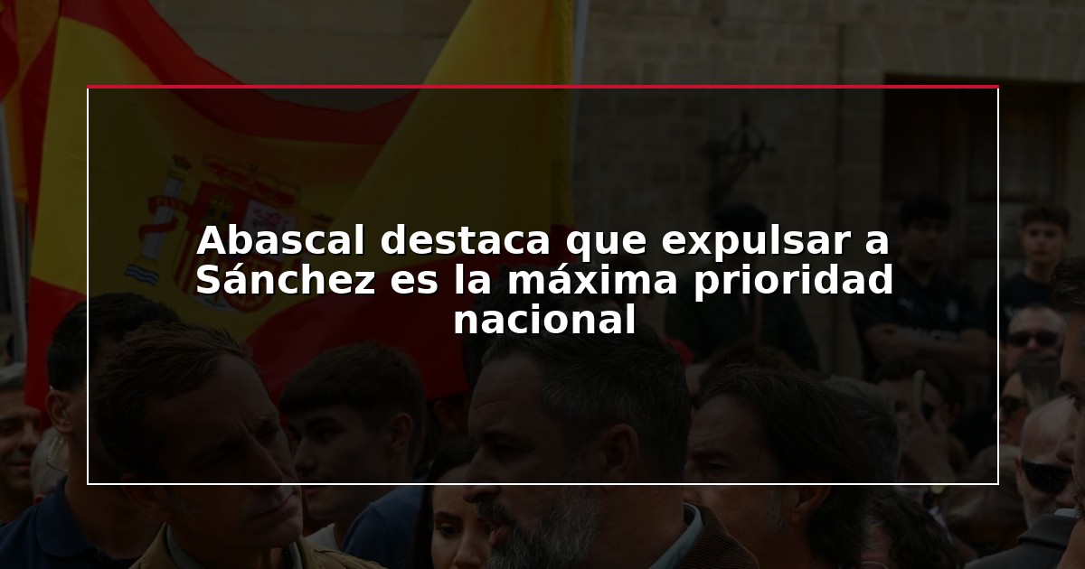 Abascal destaca que expulsar a Sánchez es la máxima prioridad nacional