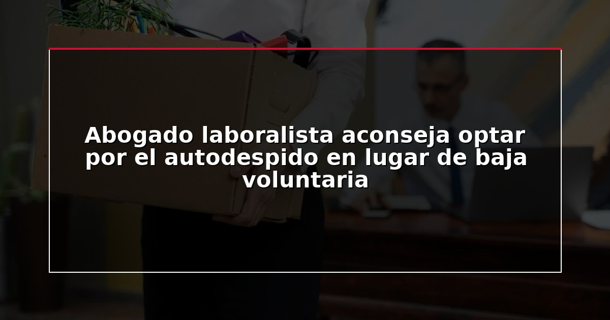 Abogado laboralista aconseja optar por el autodespido en lugar de baja voluntaria