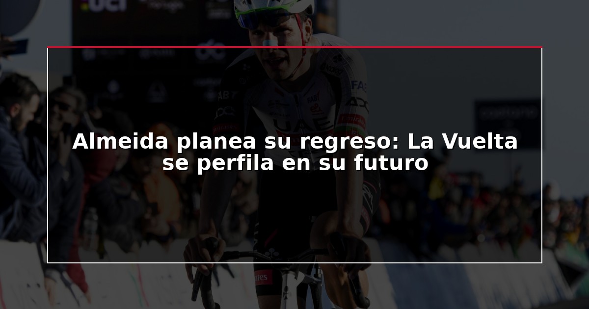 Almeida planea su regreso: La Vuelta se perfila en su futuro