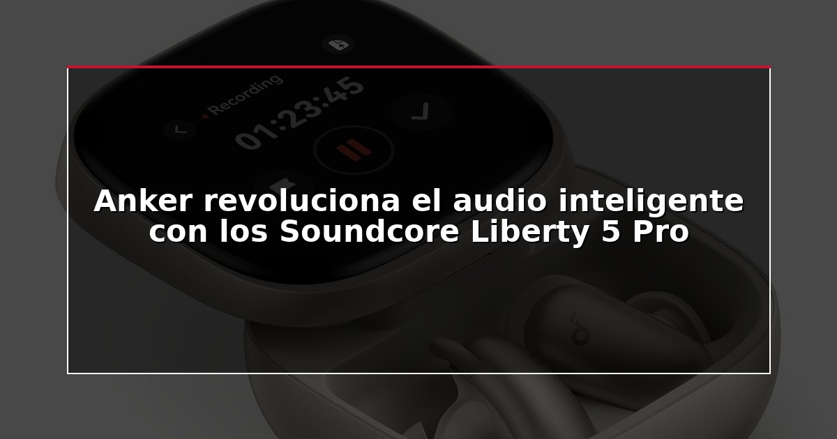 Anker revoluciona el audio inteligente con los Soundcore Liberty 5 Pro