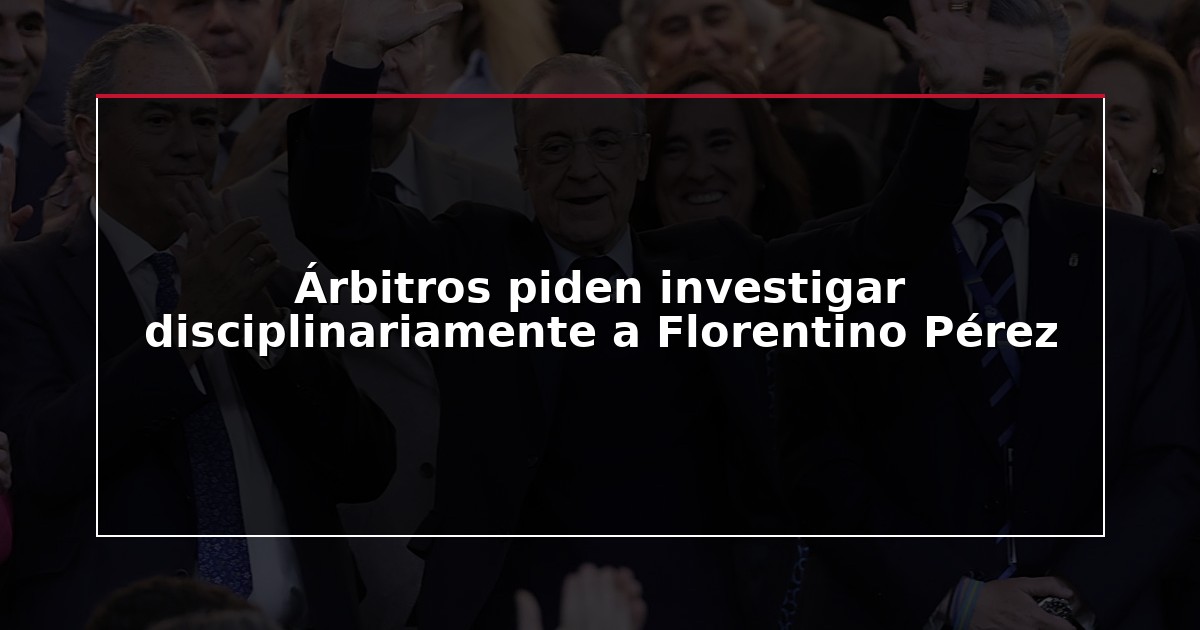 Árbitros piden investigar disciplinariamente a Florentino Pérez
