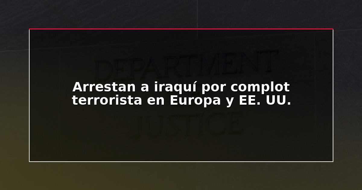 Arrestan a iraquí por complot terrorista en Europa y EE. UU.