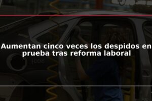 Aumentan cinco veces los despidos en prueba tras reforma laboral