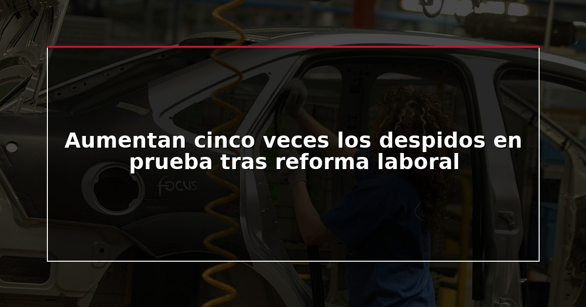 Aumentan cinco veces los despidos en prueba tras reforma laboral