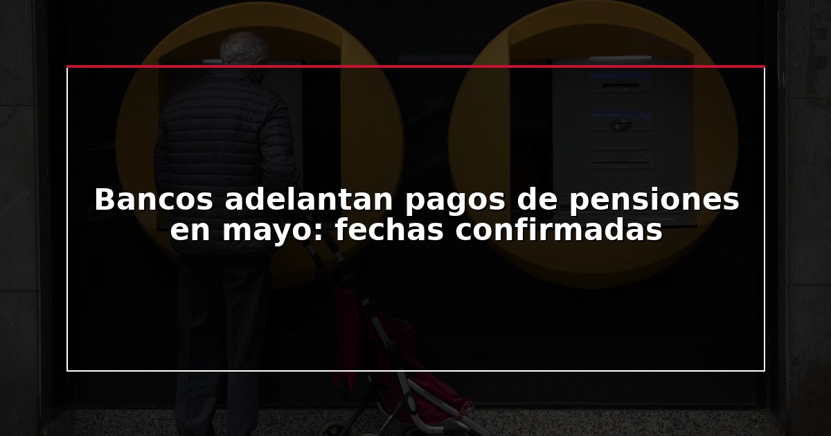 Bancos adelantan pagos de pensiones en mayo: fechas confirmadas