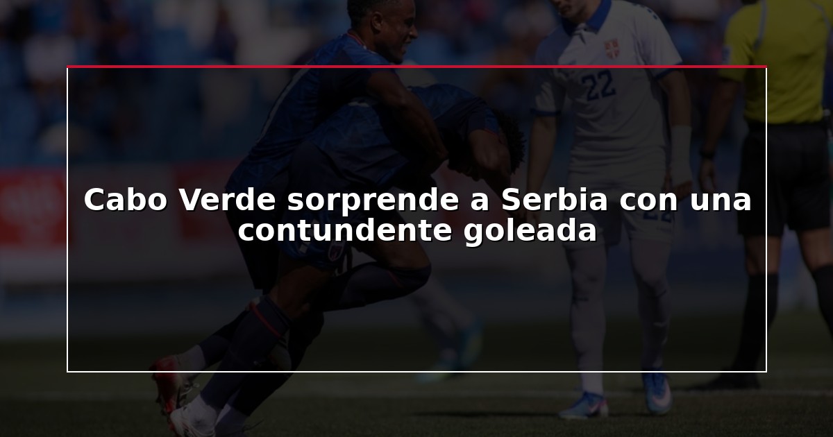 Cabo Verde sorprende a Serbia con una contundente goleada
