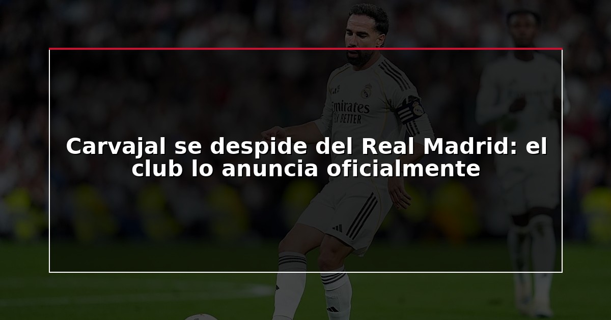 Carvajal se despide del Real Madrid: el club lo anuncia oficialmente