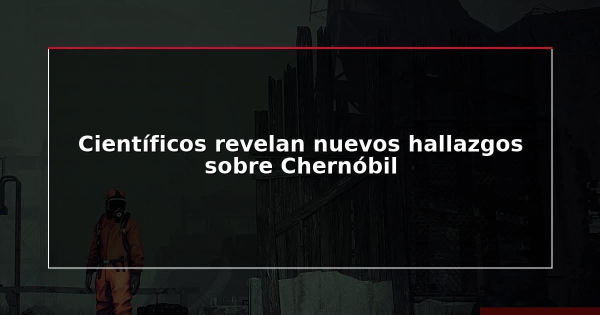 Científicos revelan nuevos hallazgos sobre Chernóbil