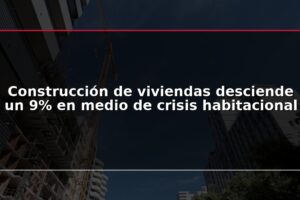 Construcción de viviendas desciende un 9% en medio de crisis habitacional