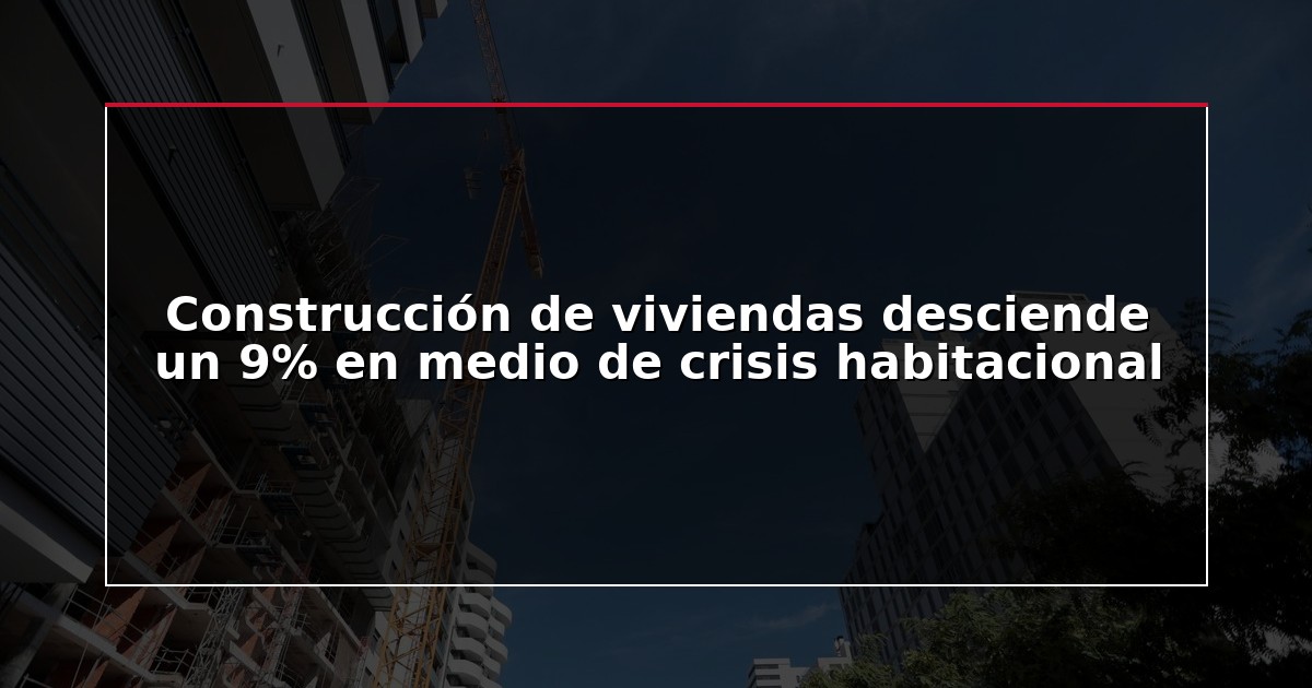 Construcción de viviendas desciende un 9% en medio de crisis habitacional