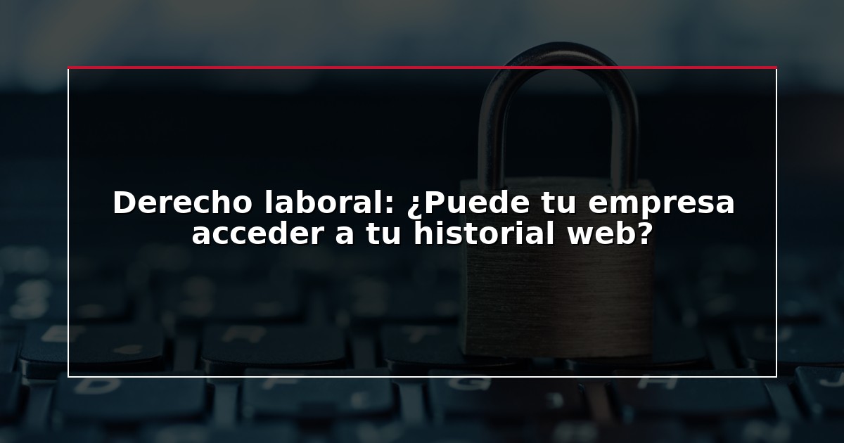 Derecho laboral: ¿Puede tu empresa acceder a tu historial web?