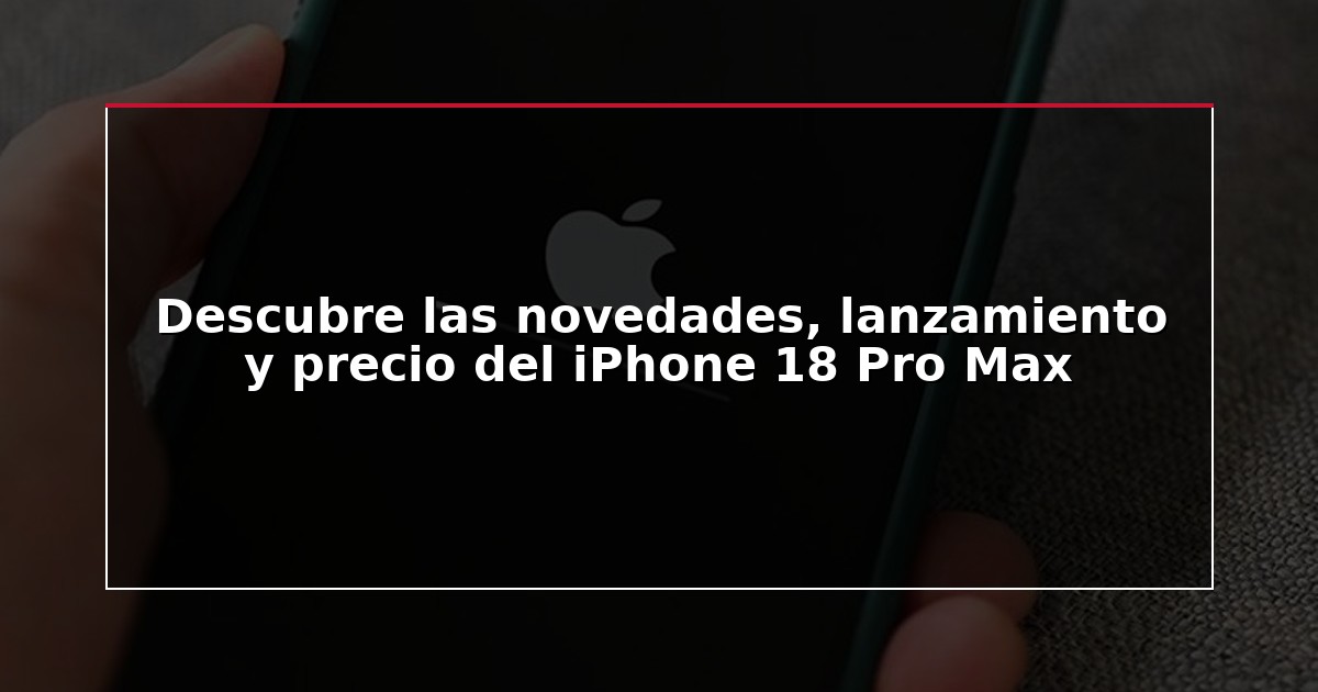 Descubre las novedades, lanzamiento y precio del iPhone 18 Pro Max