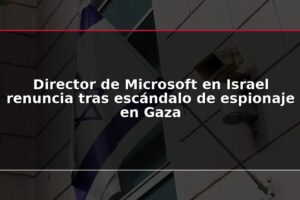 Director de Microsoft en Israel renuncia tras escándalo de espionaje en Gaza
