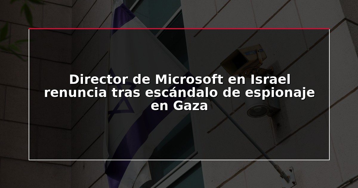 Director de Microsoft en Israel renuncia tras escándalo de espionaje en Gaza