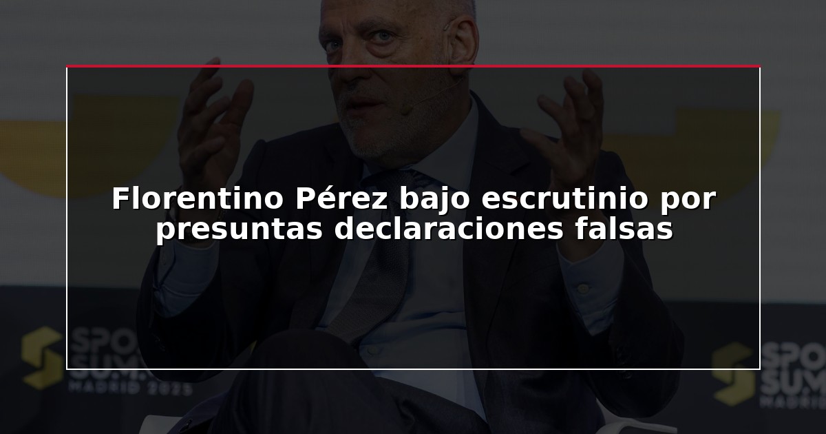 Florentino Pérez bajo escrutinio por presuntas declaraciones falsas