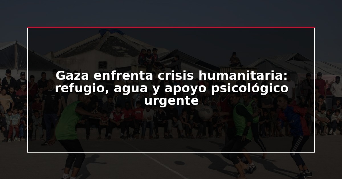 Gaza enfrenta crisis humanitaria: refugio, agua y apoyo psicológico urgente