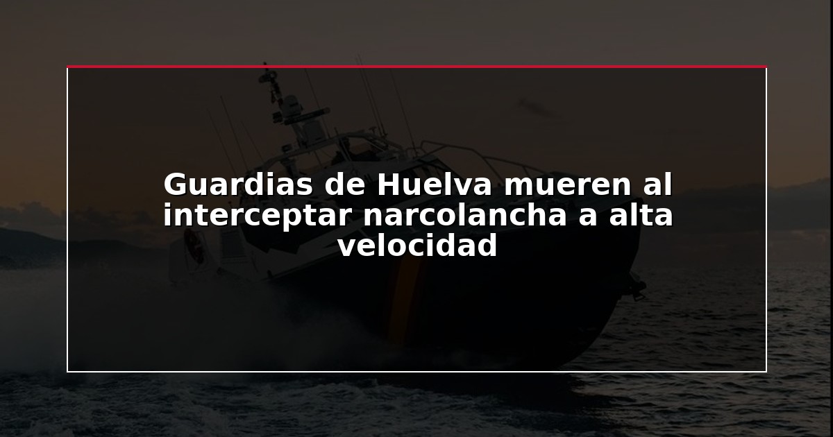 Guardias de Huelva mueren al interceptar narcolancha a alta velocidad