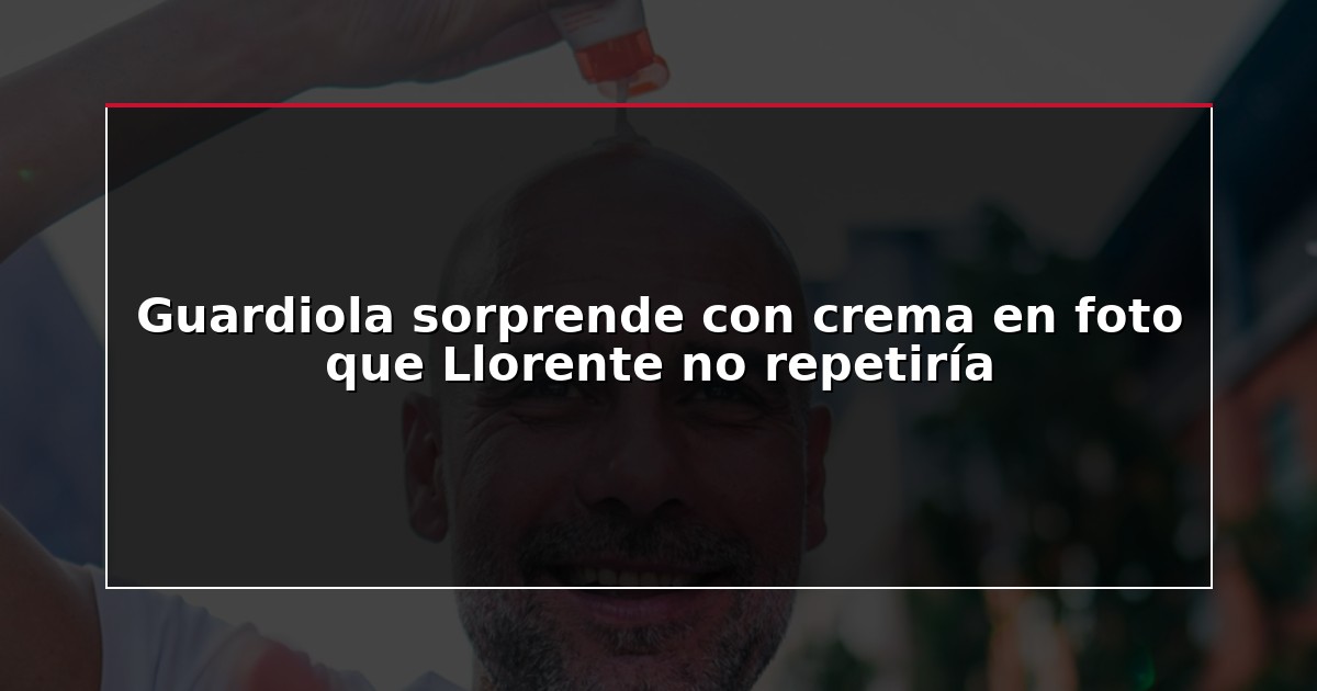 Guardiola sorprende con crema en foto que Llorente no repetiría