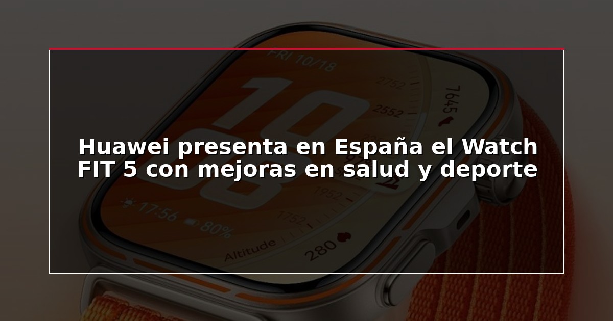 Huawei presenta en España el Watch FIT 5 con mejoras en salud y deporte
