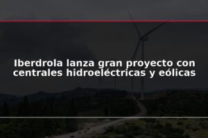 Iberdrola lanza gran proyecto con centrales hidroeléctricas y eólicas