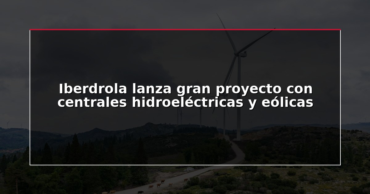 Iberdrola lanza gran proyecto con centrales hidroeléctricas y eólicas