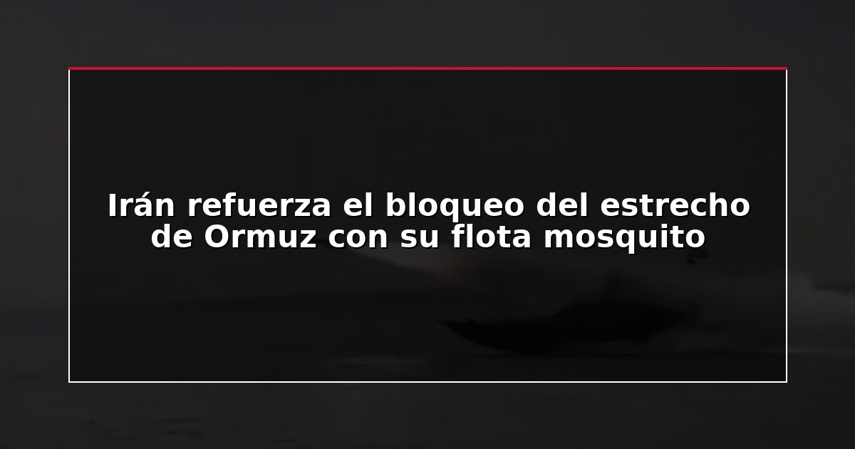 Irán refuerza el bloqueo del estrecho de Ormuz con su flota mosquito
