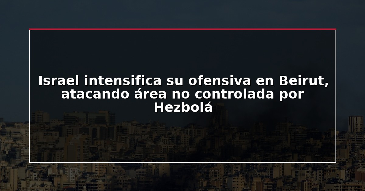 Israel intensifica su ofensiva en Beirut, atacando área no controlada por Hezbolá