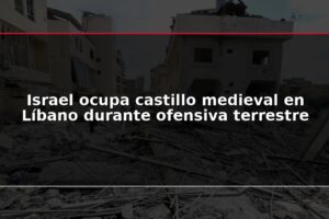 Israel ocupa castillo medieval en Líbano durante ofensiva terrestre