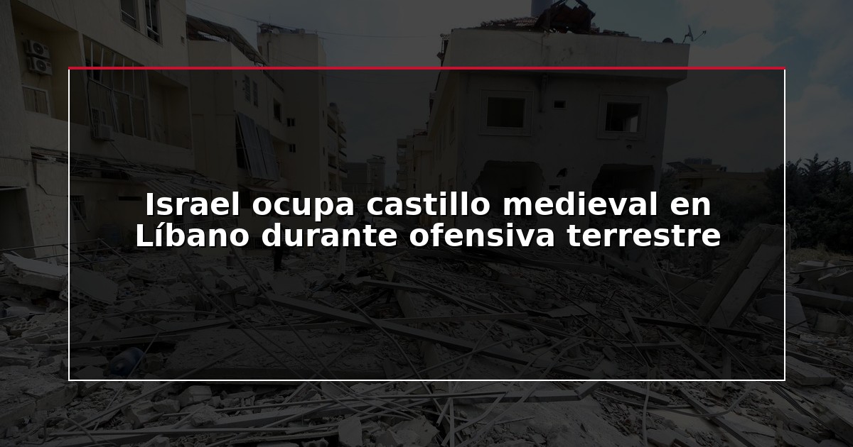 Israel ocupa castillo medieval en Líbano durante ofensiva terrestre
