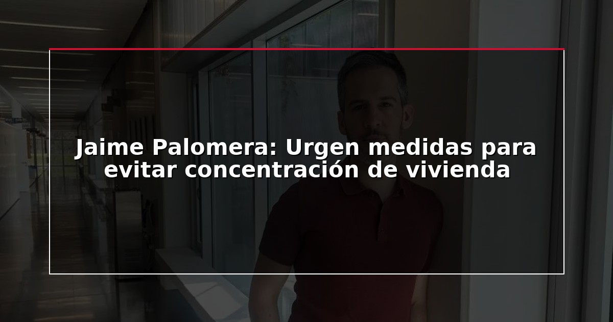 Jaime Palomera: Urgen medidas para evitar concentración de vivienda