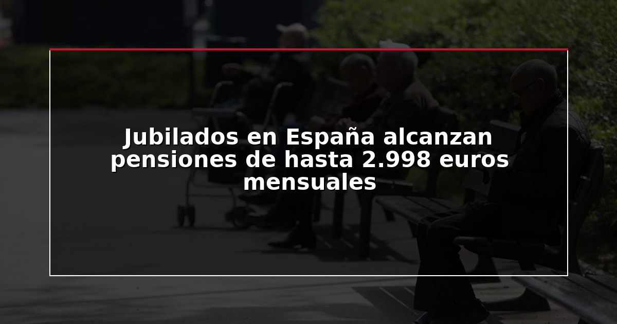 Jubilados en España alcanzan pensiones de hasta 2.998 euros mensuales