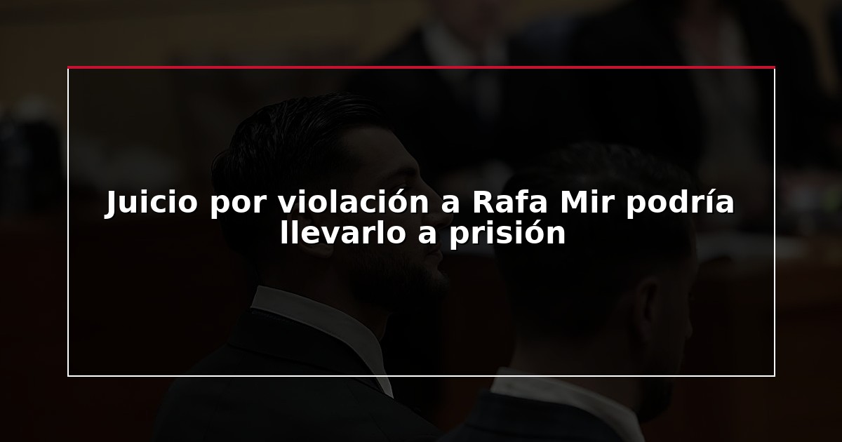 Juicio por violación a Rafa Mir podría llevarlo a prisión