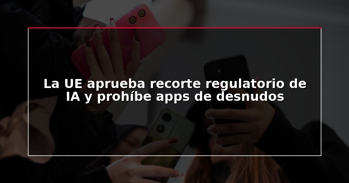 La UE aprueba recorte regulatorio de IA y prohíbe apps de desnudos