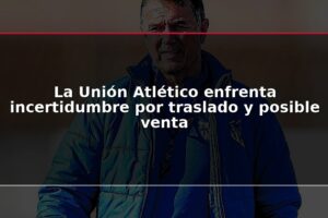 La Unión Atlético enfrenta incertidumbre por traslado y posible venta