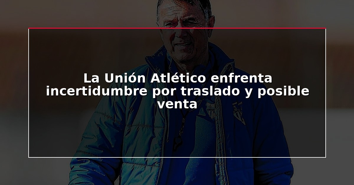 La Unión Atlético enfrenta incertidumbre por traslado y posible venta