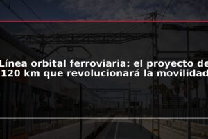 Línea orbital ferroviaria: el proyecto de 120 km que revolucionará la movilidad