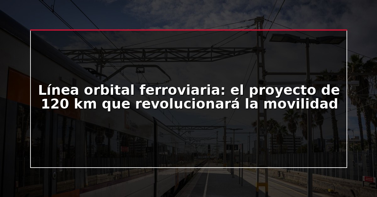 Línea orbital ferroviaria: el proyecto de 120 km que revolucionará la movilidad