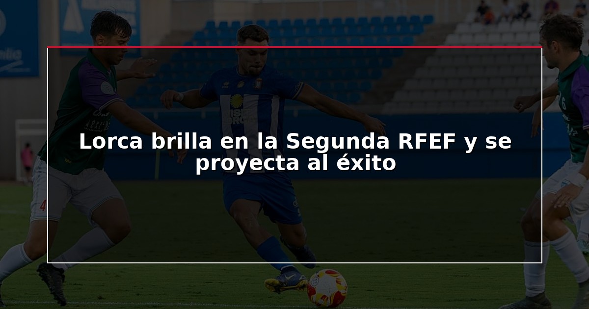 Lorca brilla en la Segunda RFEF y se proyecta al éxito