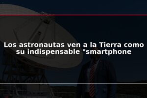 Los astronautas ven a la Tierra como su indispensable "smartphone